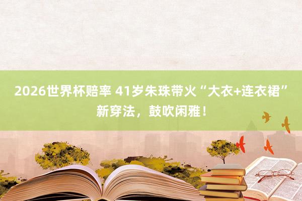 2026世界杯赔率 41岁朱珠带火“大衣+连衣裙”新穿法，鼓吹闲雅！