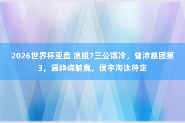 2026世界杯亚盘 浪姐7三公爆冷，曾沛慈团第3，温峥嵘躺赢，侯宇淘汰待定