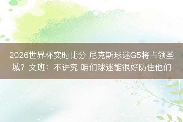 2026世界杯实时比分 尼克斯球迷G5将占领圣城？文班：不讲究 咱们球迷能很好防住他们