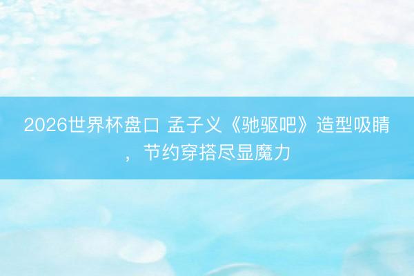2026世界杯盘口 孟子义《驰驱吧》造型吸睛，节约穿搭尽显魔力