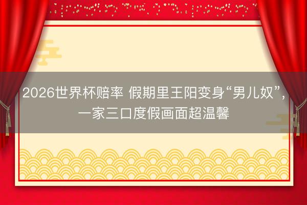 2026世界杯赔率 假期里王阳变身“男儿奴”，一家三口度假画面超温馨