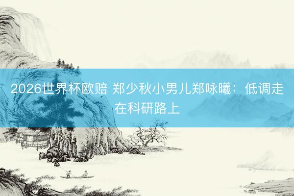 2026世界杯欧赔 郑少秋小男儿郑咏曦：低调走在科研路上