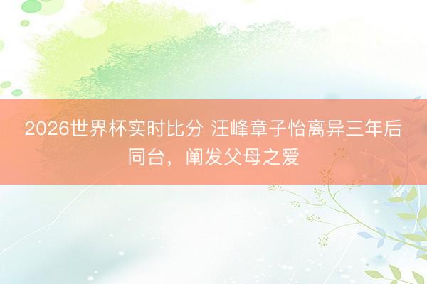 2026世界杯实时比分 汪峰章子怡离异三年后同台，阐发父母之爱