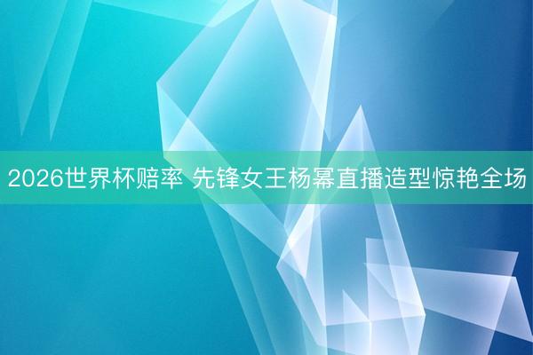 2026世界杯赔率 先锋女王杨幂直播造型惊艳全场