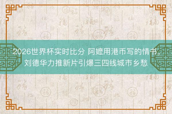 2026世界杯实时比分 阿嬷用港币写的情书，刘德华力推新片引爆三四线城市乡愁
