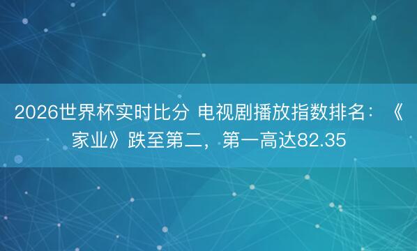 2026世界杯实时比分 电视剧播放指数排名：《家业》跌至第二，第一高达82.35
