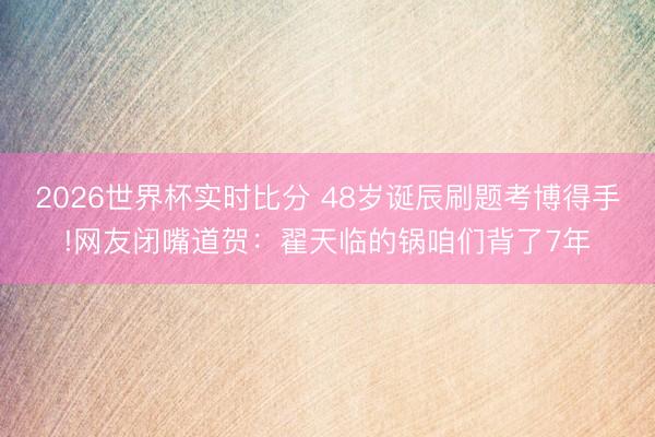 2026世界杯实时比分 48岁诞辰刷题考博得手!网友闭嘴道贺：翟天临的锅咱们背了7年