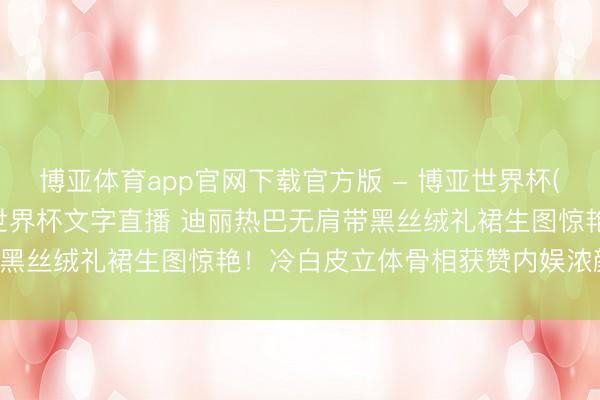博亚体育app官网下载官方版 - 博亚世界杯(中国)官方入口，2026世界杯文字直播 迪丽热巴无肩带黑丝绒礼裙生图惊艳！冷白皮立体骨相获赞内娱浓颜天花板！