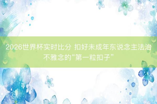 2026世界杯实时比分 扣好未成年东说念主法治不雅念的“第一粒扣子”