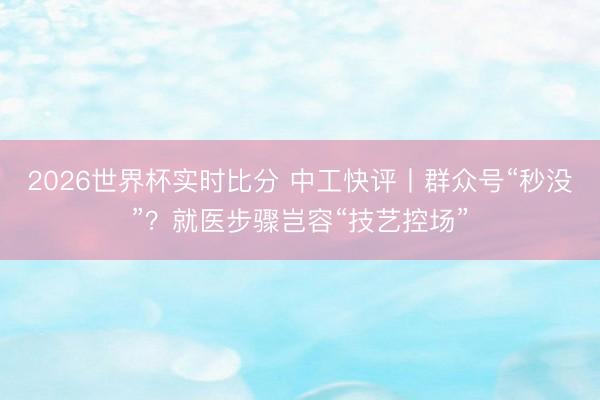 2026世界杯实时比分 中工快评丨群众号“秒没”？就医步骤岂容“技艺控场”