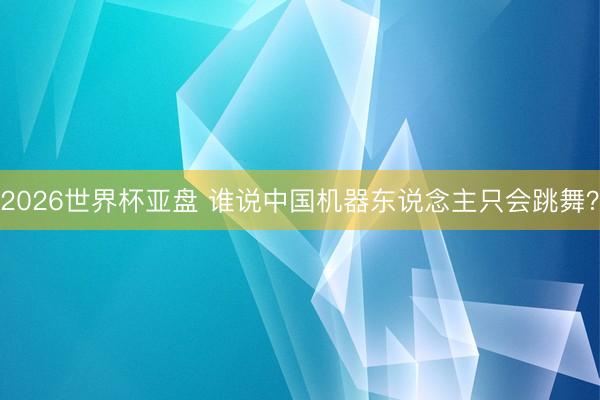 2026世界杯亚盘 谁说中国机器东说念主只会跳舞？