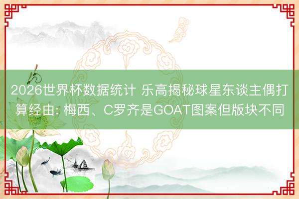 2026世界杯数据统计 乐高揭秘球星东谈主偶打算经由: 梅西、C罗齐是GOAT图案但版块不同