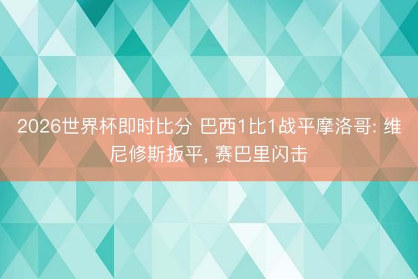 2026世界杯即时比分 巴西1比1战平摩洛哥: 维尼修斯扳平， 赛巴里闪击