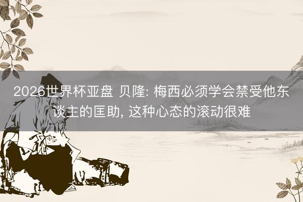 2026世界杯亚盘 贝隆: 梅西必须学会禁受他东谈主的匡助， 这种心态的滚动很难