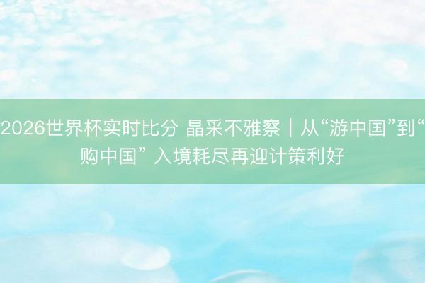2026世界杯实时比分 晶采不雅察｜从“游中国”到“购中国” 入境耗尽再迎计策利好