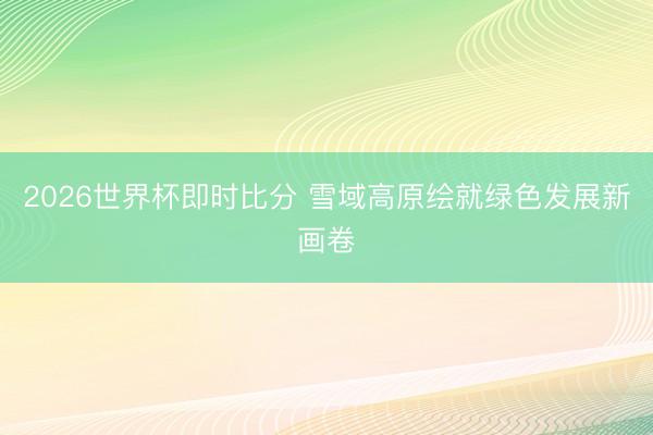2026世界杯即时比分 雪域高原绘就绿色发展新画卷