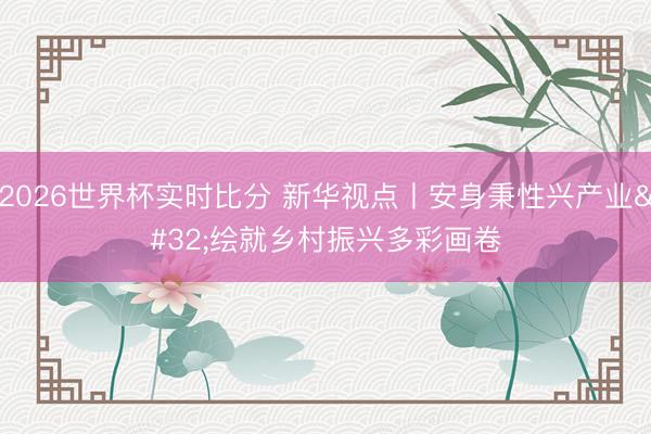 2026世界杯实时比分 新华视点丨安身秉性兴产业 绘就乡村振兴多彩画卷