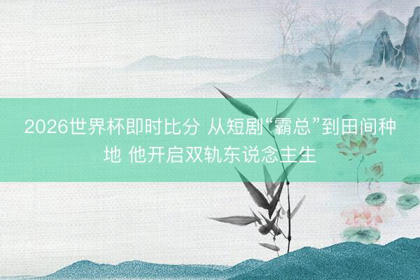 2026世界杯即时比分 从短剧“霸总”到田间种地 他开启双轨东说念主生