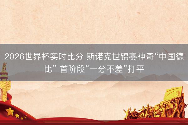 2026世界杯实时比分 斯诺克世锦赛神奇“中国德比” 首阶段“一分不差”打平