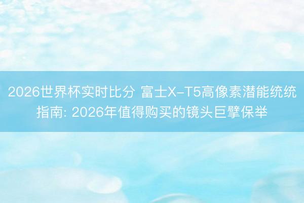 2026世界杯实时比分 富士X-T5高像素潜能统统指南: 2026年值得购买的镜头巨擘保举
