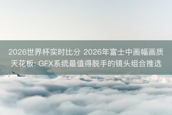 2026世界杯实时比分 2026年富士中画幅画质天花板: GFX系统最值得脱手的镜头组合推选