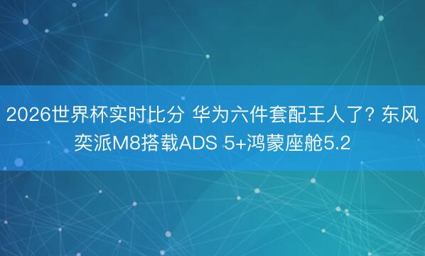 2026世界杯实时比分 华为六件套配王人了? 东风奕派M8搭载ADS 5+鸿蒙座舱5.2