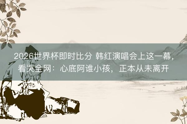 2026世界杯即时比分 韩红演唱会上这一幕，看哭全网：心底阿谁小孩，正本从未离开