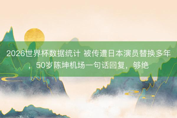 2026世界杯数据统计 被传遭日本演员替换多年，50岁陈坤机场一句话回复，够绝