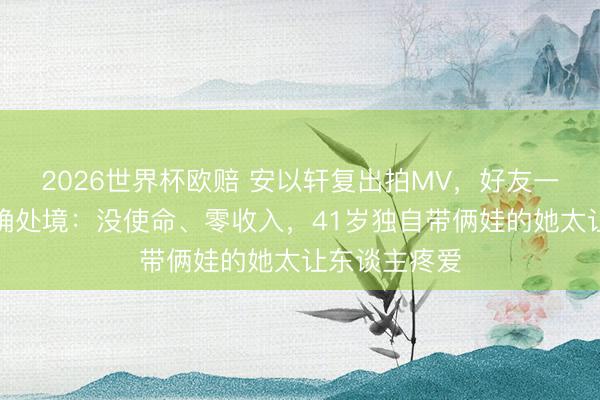 2026世界杯欧赔 安以轩复出拍MV，好友一句话揭开的确处境：没使命、零收入，41岁独自带俩娃的她太让东谈主疼爱