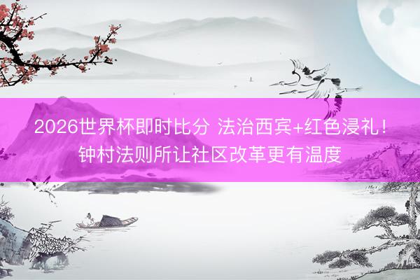 2026世界杯即时比分 法治西宾+红色浸礼！钟村法则所让社区改革更有温度