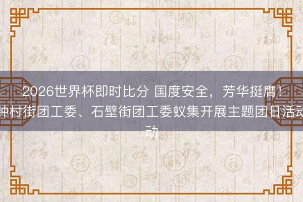2026世界杯即时比分 国度安全,芳华挺膺!钟村街团工委、石壁街团工委蚁集开展主题团日活动