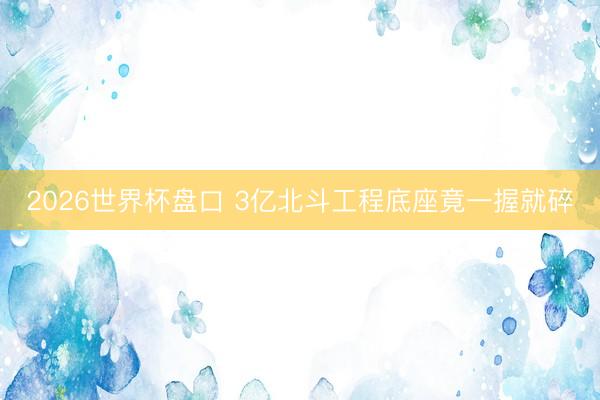 2026世界杯盘口 3亿北斗工程底座竟一握就碎