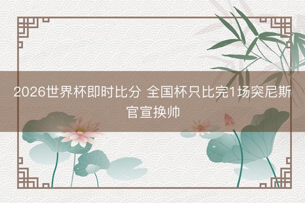 2026世界杯即时比分 全国杯只比完1场突尼斯官宣换帅