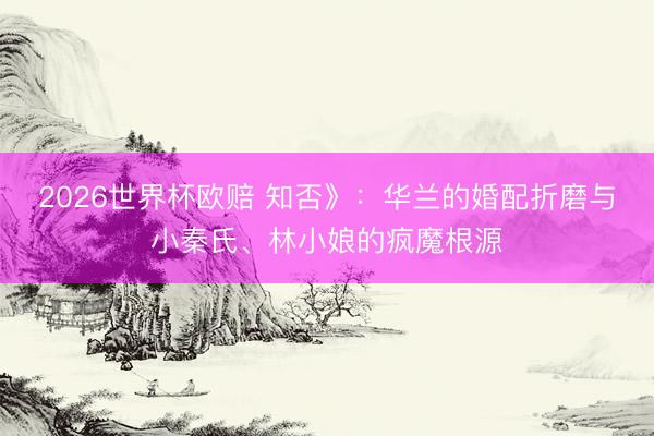 2026世界杯欧赔 知否》：华兰的婚配折磨与小秦氏、林小娘的疯魔根源