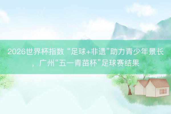 2026世界杯指数 “足球+非遗”助力青少年景长，广州“五一青苗杯”足球赛结果