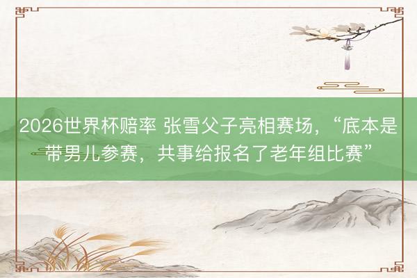 2026世界杯赔率 张雪父子亮相赛场，“底本是带男儿参赛，共事给报名了老年组比赛”
