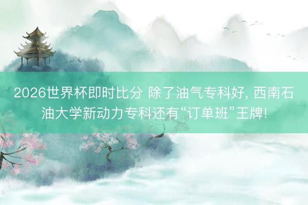 2026世界杯即时比分 除了油气专科好， 西南石油大学新动力专科还有“订单班”王牌!