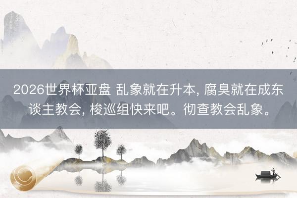 2026世界杯亚盘 乱象就在升本, 腐臭就在成东谈主教会, 梭巡组快来吧。彻查教会乱象。