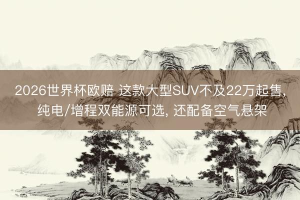 2026世界杯欧赔 这款大型SUV不及22万起售， 纯电/增程双能源可选， 还配备空气悬架