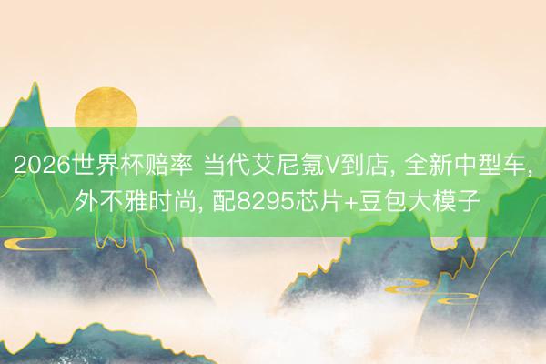 2026世界杯赔率 当代艾尼氪V到店， 全新中型车， 外不雅时尚， 配8295芯片+豆包大模子