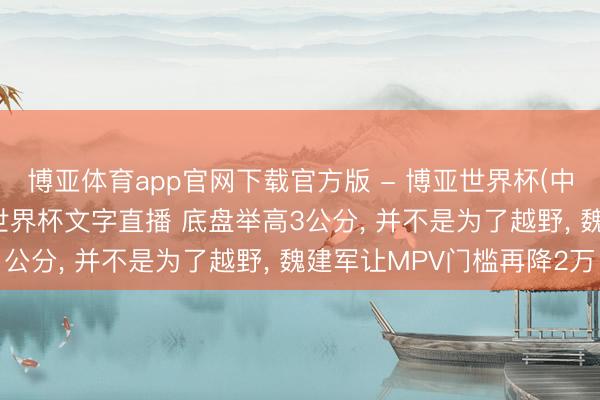 博亚体育app官网下载官方版 - 博亚世界杯(中国)官方入口，2026世界杯文字直播 底盘举高3公分， 并不是为了越野， 魏建军让MPV门槛再降2万