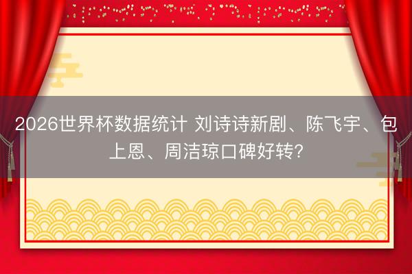 2026世界杯数据统计 刘诗诗新剧、陈飞宇、包上恩、周洁琼口碑好转?