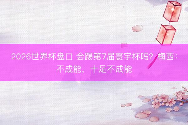 2026世界杯盘口 会踢第7届寰宇杯吗？梅西：不成能，十足不成能