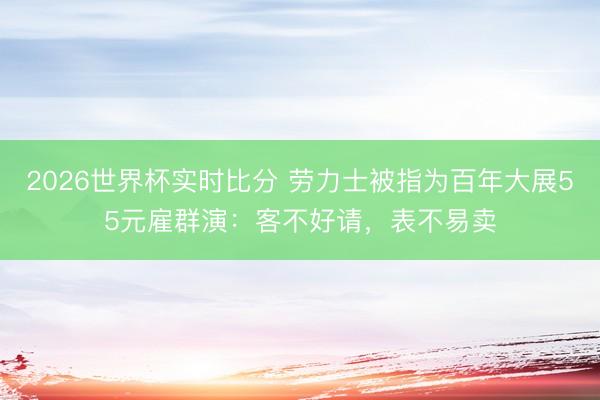 2026世界杯实时比分 劳力士被指为百年大展55元雇群演:客不好请,表不易卖