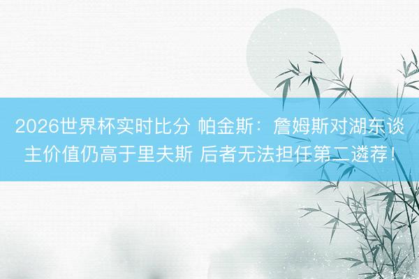 2026世界杯实时比分 帕金斯:詹姆斯对湖东谈主价值仍高于里夫斯 后者无法担任第二遴荐!